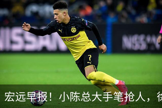宏远早报！小陈总大手笔抢人，徐杰将拿顶薪，周鹏归队职务曝光！